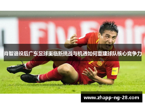 肖智退役后广东足球面临新挑战与机遇如何重建球队核心竞争力