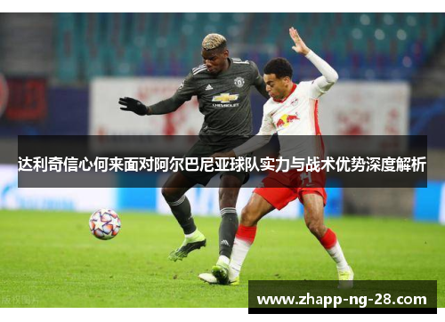 达利奇信心何来面对阿尔巴尼亚球队实力与战术优势深度解析 达利奇信心何来面对阿尔巴尼亚球队实力与战术优势深度解析