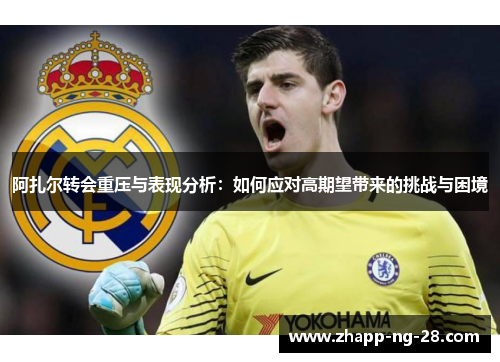 阿扎尔转会重压与表现分析：如何应对高期望带来的挑战与困境