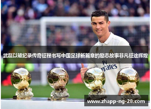 武磊以破纪录传奇征程书写中国足球新篇章的励志故事非凡征途辉煌