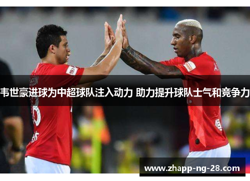 韦世豪进球为中超球队注入动力 助力提升球队士气和竞争力