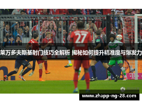 莱万多夫斯基射门技巧全解析 揭秘如何提升精准度与爆发力