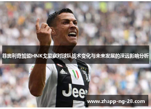 菲奥利奇加盟HNK戈里察对球队战术变化与未来发展的深远影响分析 菲奥利奇加盟HNK戈里察对球队战术变化与未来发展的深远影响分析