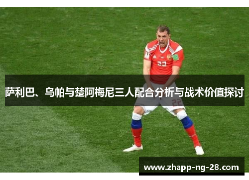 萨利巴、乌帕与楚阿梅尼三人配合分析与战术价值探讨