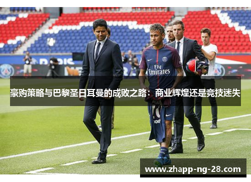 豪购策略与巴黎圣日耳曼的成败之路:商业辉煌还是竞技迷失 豪购策略与巴黎圣日耳曼的成败之路:商业辉煌还是竞技迷失
