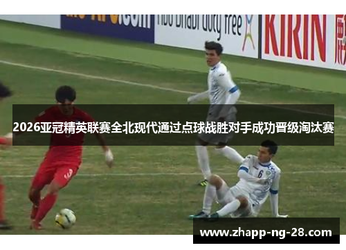 2026亚冠精英联赛全北现代通过点球战胜对手成功晋级淘汰赛 2026亚冠精英联赛全北现代通过点球战胜对手成功晋级淘汰赛