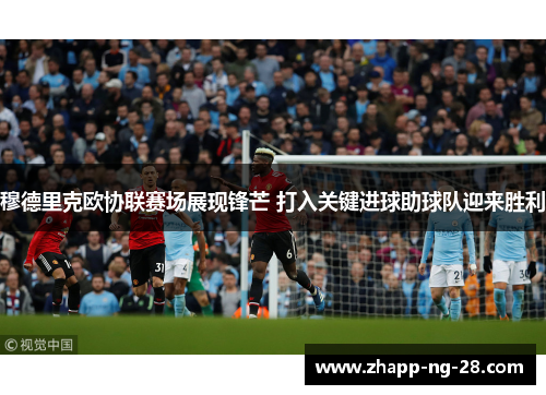 穆德里克欧协联赛场展现锋芒 打入关键进球助球队迎来胜利